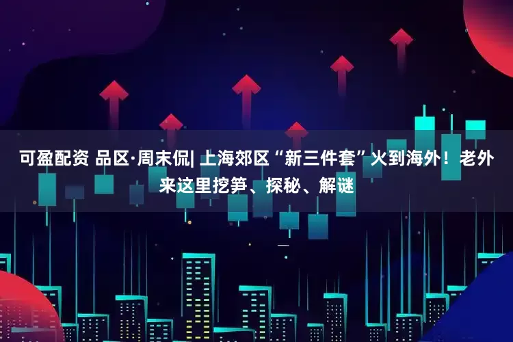 可盈配资 品区·周末侃| 上海郊区“新三件套”火到海外！老外来这里挖笋、探秘、解谜