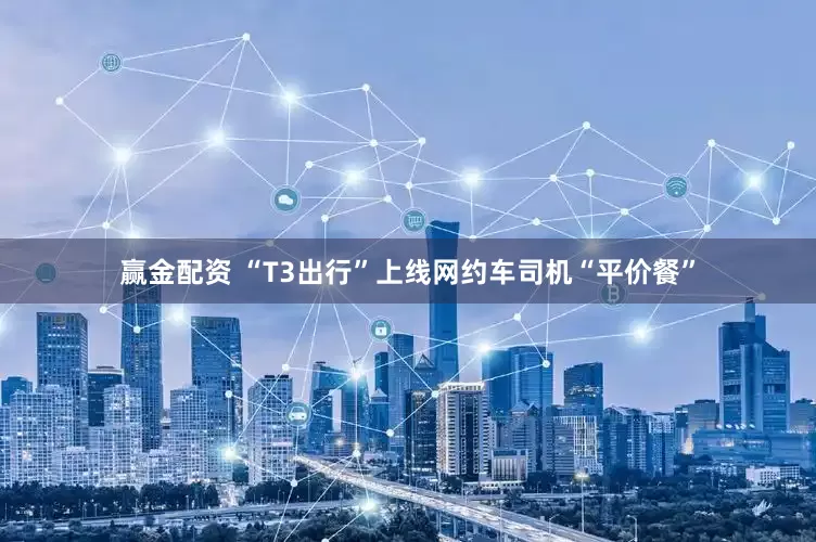 赢金配资 “T3出行”上线网约车司机“平价餐”