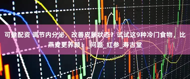 可盈配资 调节内分泌，改善皮肤状态？试试这9种冷门食物，比燕麦更养颜！_问题_红参_寿古堂