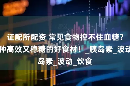 证配所配资 常见食物控不住血糖？推荐6种高效又稳糖的好食材！_胰岛素_波动_饮食