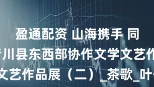 盈通配资 山海携手 同心筑梦｜青川县东西部协作文学文艺作品展（二）_茶歌_叶子_盛会