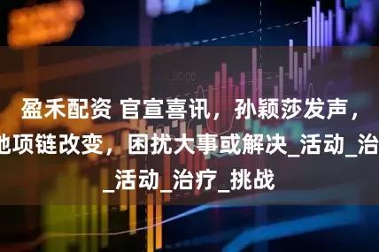 盈禾配资 官宣喜讯，孙颖莎发声，谁注意她项链改变，困扰大事或解决_活动_治疗_挑战