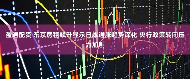 盈通配资 东京房租飙升显示日本通胀趋势深化 央行政策转向压力加剧