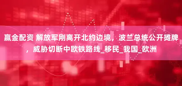 赢金配资 解放军刚离开北约边境，波兰总统公开摊牌，威胁切断中欧铁路线_移民_我国_欧洲