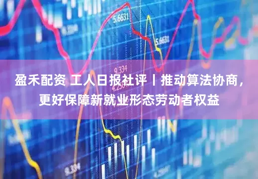 盈禾配资 工人日报社评丨推动算法协商，更好保障新就业形态劳动者权益