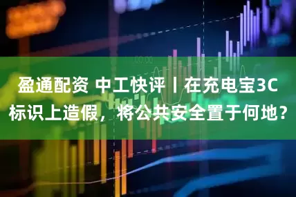 盈通配资 中工快评丨在充电宝3C标识上造假，将公共安全置于何地？