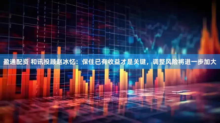 盈通配资 和讯投顾赵冰忆：保住已有收益才是关键，调整风险将进一步加大