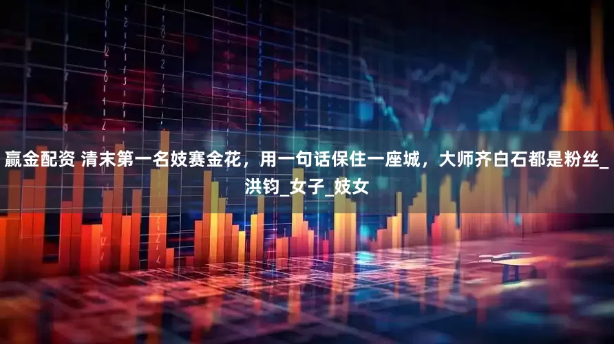 赢金配资 清末第一名妓赛金花，用一句话保住一座城，大师齐白石都是粉丝_洪钧_女子_妓女