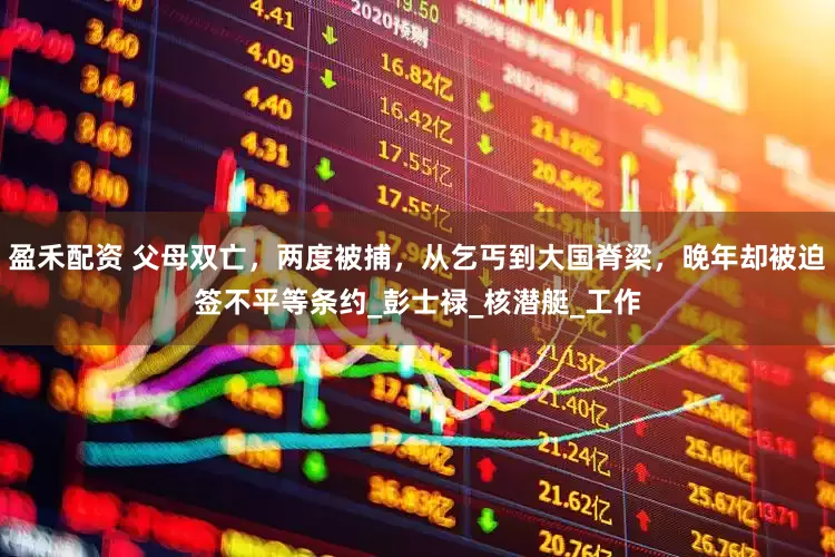 盈禾配资 父母双亡，两度被捕，从乞丐到大国脊梁，晚年却被迫签不平等条约_彭士禄_核潜艇_工作