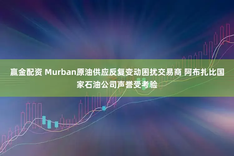 赢金配资 Murban原油供应反复变动困扰交易商 阿布扎比国家石油公司声誉受考验