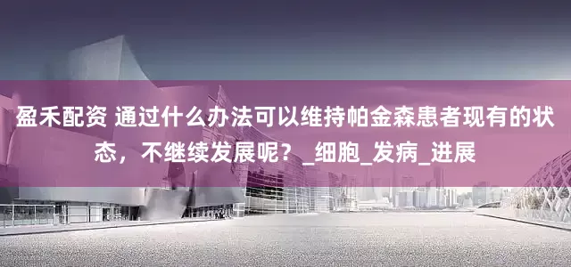 盈禾配资 通过什么办法可以维持帕金森患者现有的状态，不继续发展呢？_细胞_发病_进展