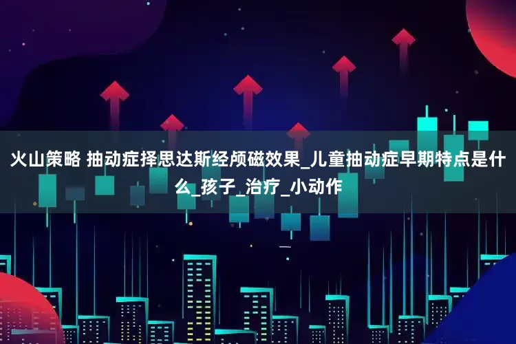 火山策略 抽动症择思达斯经颅磁效果_儿童抽动症早期特点是什么_孩子_治疗_小动作