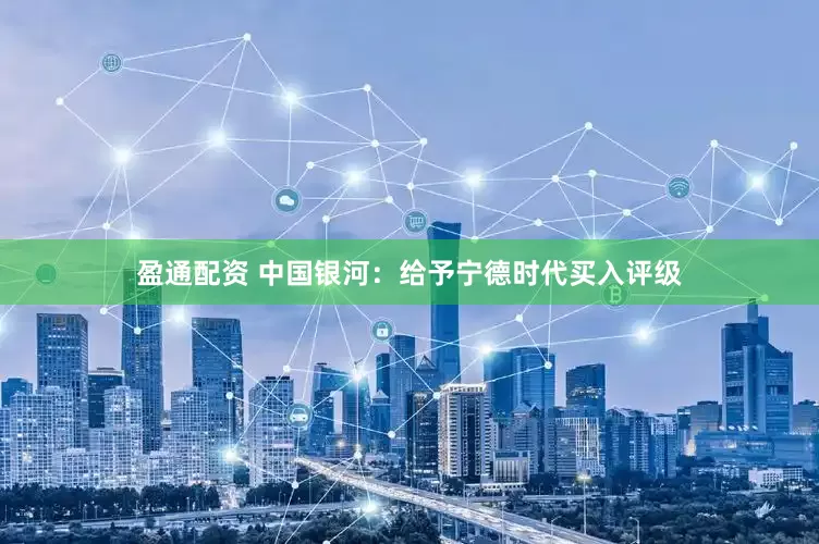 盈通配资 中国银河：给予宁德时代买入评级