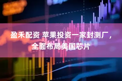盈禾配资 苹果投资一家封测厂，全面布局美国芯片