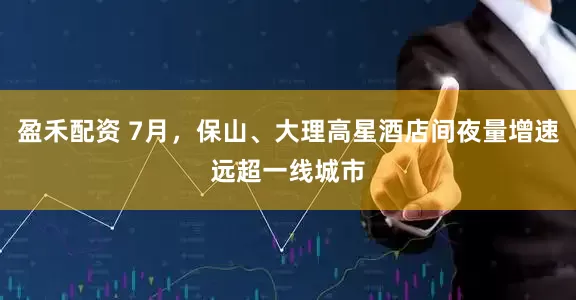 盈禾配资 7月，保山、大理高星酒店间夜量增速远超一线城市