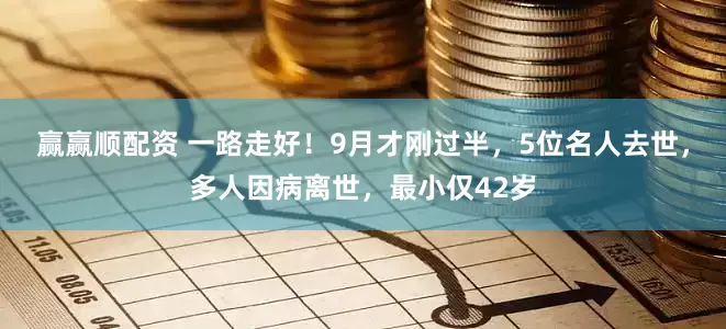 赢赢顺配资 一路走好！9月才刚过半，5位名人去世，多人因病离世，最小仅42岁