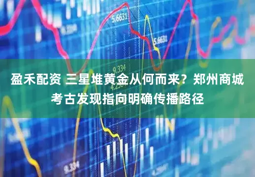 盈禾配资 三星堆黄金从何而来？郑州商城考古发现指向明确传播路径