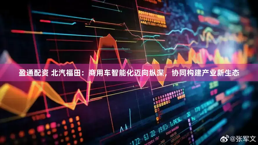 盈通配资 北汽福田：商用车智能化迈向纵深，协同构建产业新生态