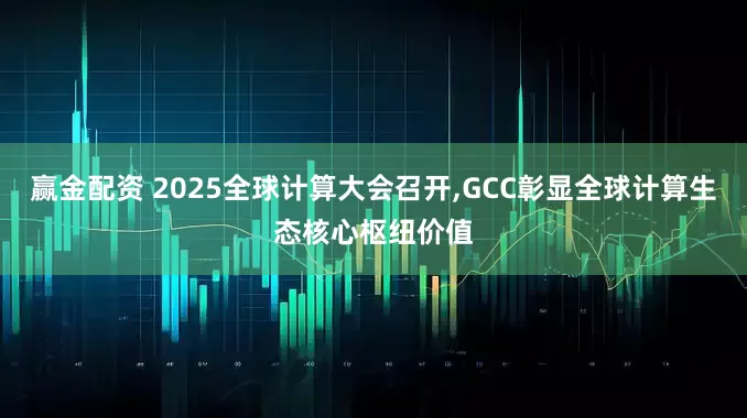 赢金配资 2025全球计算大会召开,GCC彰显全球计算生态核心枢纽价值
