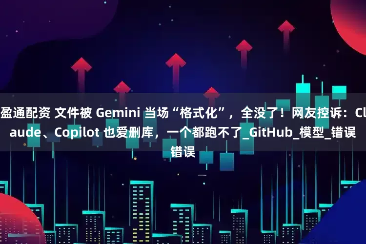 盈通配资 文件被 Gemini 当场“格式化”，全没了！网友控诉：Claude、Copilot 也爱删库，一个都跑不了_GitHub_模型_错误