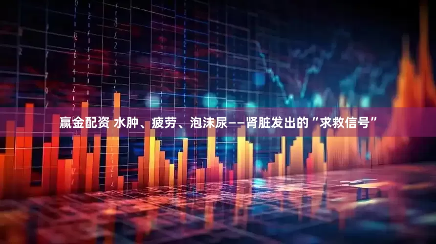 赢金配资 水肿、疲劳、泡沫尿——肾脏发出的“求救信号”