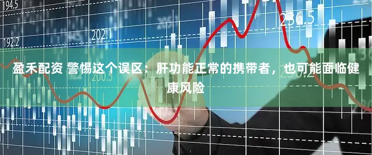 盈禾配资 警惕这个误区：肝功能正常的携带者，也可能面临健康风险