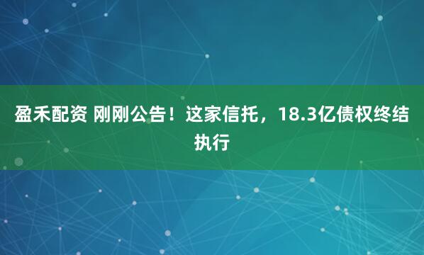 盈禾配资 刚刚公告!这家信托,18.3亿债权终结执行