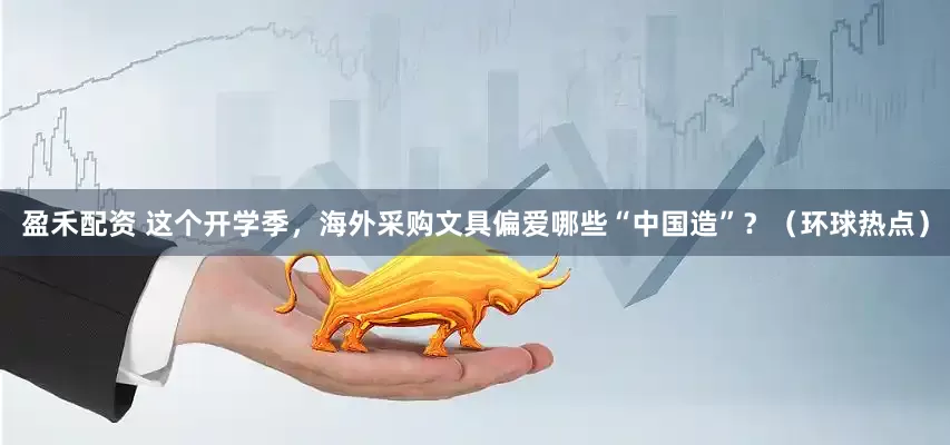 盈禾配资 这个开学季，海外采购文具偏爱哪些“中国造”？（环球热点）